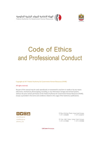Code of Ethics
and Professional Conduct
Call Center 600525524
Copyright @ 2017 Federal Authority for Government Human Resources (FAHR)
All rights reserved.
No part of this manual may be used, reproduced, or transmitted in any form or media or by any means
(electronic, mechanical, photocopying, recording, or any information storage and retrieval system)
without the prior written permission of the Federal Authority for Government Human Resources (FAHR),
except as provided in the terms and conditions related to the usage of the Authority’s publications.
 