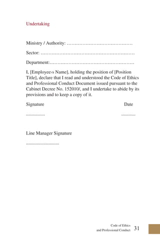 Code of Ethics
and Professional Conduct 31
Undertaking
Ministry / Authority: ……………………………………
Sector: ……………………………………………………
Department:………………………………………………
I, [Employee›s Name], holding the position of [Position
Title], declare that I read and understood the Code of Ethics
and Professional Conduct Document issued pursuant to the
Cabinet Decree No. 152010/, and I undertake to abide by its
provisions and to keep a copy of it.
Signature Date
................ ............
Line Manager Signature
............................
 