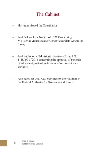 Code of Ethics
and Professional Conduct
The Cabinet
-
- Having reviewed the Constitution;
-
- And Federal Law No. (1) of 1972 Concerning
Ministerial Mandates and Authorities and its Amending
Laws;
-
- And resolution of Ministerial Services Council No.
1118/g/9 of 2010 concerning the approval of the code
of ethics and professional conduct document for civil
servants;
-
- And based on what was presented by the chairman of
the Federal Authority for Governmental Human
6
 