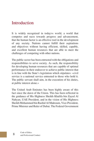 Code of Ethics
and Professional Conduct
Introduction
It is widely recognized in today>s world, a world that
competes and races towards progress and advancement,
that the human factor is an effective tool in the development
of any society. Nations cannot fulfill their aspirations
and objectives without having efficient, skilled, capable,
and excellent human resources that are able to meet the
challenges of competing with other nations.
The public sector has been entrusted with the obligations and
responsibilities to serve society. As such, the responsibility
for developing human resources that are capable of optimal
performance in their endeavor to achieve public interest that
is in line with the State’s legislation which stipulates: «civil
service is a national service entrusted to those who hold it.
The public servant shall aim, in the execution of his duties,
at public interest alone.»
The United Arab Emirates has been highly aware of this
fact since the dawn of the Union. This has been reflected in
the guidance of His Highness Sheikh Khalifa bin Zayed Al
Nahyan, UAE President, and in the vision of His Highness
Sheikh Mohammed bin Rashid Al Maktoum, Vice-President,
Prime Minister and Ruler of Dubai. The Federal Government
8
 