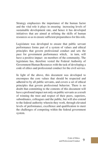 Code of Ethics
and Professional Conduct
Strategy emphasizes the importance of the human factor
and the vital role it plays in ensuring increasing levels of
sustainable development rate, and hence it has developed
initiatives that are aimed at refining the skills of human
resources so as to ensure sufficient preparedness for this role.
Legislature was developed to ensure that public servant
performance forms part of a system of values and ethical
principles that govern professional conduct and sets the
pace for government performance which, in turn, will
have a positive impact on members of the community. The
legislature has, therefore vested the Federal Authority of
Government Human Resources with the task of developing a
code of ethics and professional conduct for the civil service.
In light of the above, this document was developed to
encompass the core values that should be respected and
adhered to by all public servants, and covers a set of ethical
principles that govern professional behavior. There is no
doubt that committing to the contents of this document will
have a profound impact not only on public servants as a result
of winning the trust and respect of their peers, superiors,
subordinates, colleagues and the public, but will also extend
to the federal authority wherein they work, through elevated
levels of performance, excellence and qualification to meet
the challenges of competing within the federal government
system.
9
 