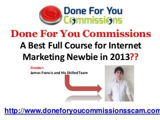 Done For You Commissions
  A Best Full Course for Internet
   Marketing Newbie in 2013??
      Creator:
      James Francis and His Skilled Team




http://www.doneforyoucommissionsscam.com
 