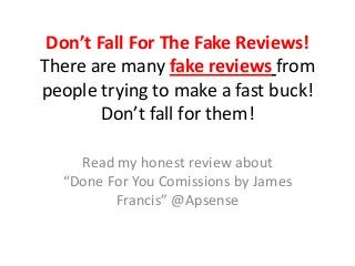 Don’t Fall For The Fake Reviews!
There are many fake reviews from
people trying to make a fast buck!
        Don’t fall for them!

    Read my honest review about
  “Done For You Comissions by James
         Francis” @Apsense
 