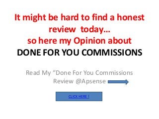 It might be hard to find a honest
         review today…
    so here my Opinion about
 DONE FOR YOU COMMISSIONS
  Read My “Done For You Commissions
          Review @Apsense

               CLICK HERE !
 