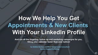 How We Help You Get
Appointments & New Clients
With Your LinkedIn Profile
And run all the targeting, follow up and marketing campaigns for you,
filling your calendar faster than ever before!
by Debbie Burton, Certified Social Leads Consultant
Burton Digital Marketing
 