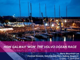 HOW GALWAY WON THE VOLVO OCEAN RACE Maria Moynihan Lee Festival Director, Volvo Ocean Race Galway Stopover  23 May – 6 June 2009 HOW GALWAY ‘WON’ THE VOLVO OCEAN RACE 