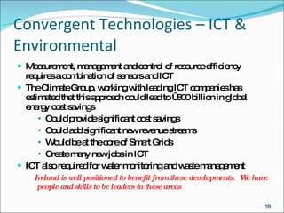 Convergent Technologies – ICT & Environmental Measurement, management and control of resource efficiency requires a combination of sensors and ICT  The Climate Group, working with leading ICT companies has estimated that this approach   could   lead to €600 billion in global energy cost savings  Could provide significant cost savings  Could add significant new revenue streams  Would be at the core of Smart Grids Create many new jobs in ICT ICT also required for water monitoring and waste management Ireland is well positioned to benefit from these developments.  We have people and skills to be leaders in these areas 