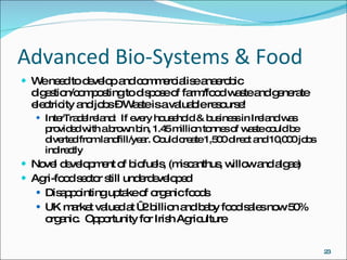 Advanced Bio-Systems & Food We need to develop and commercialise anaerobic digestion/composting to dispose of farm/food waste and generate electricity and jobs – Waste is a valuable resourse! InterTradeIreland:  If every household & business in Ireland was provided with a brown bin, 1.45 million tonnes of waste could be diverted from landfill/year. Could create 1,500 direct and 10,000 jobs indirectly Novel development of biofuels, (miscanthus, willow and algae) Agri-food sector still underdeveloped Disappointing uptake of organic foods UK market valued at €2 billion and baby food sales now 50% organic.  Opportunity for Irish Agriculture 