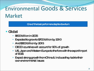 Environmental  Goods & Services  Market  Global $600 billion in 2005 Expected to grow to $700 billion by 2010 And $800 billion by 2015 OECD countries will account for 90% of growth US, Japan and Western Europe to the fore with the export/import of EGS Expect strong growth from China & India as they tackle their  own environmental issues One of the best performers despite downturn 