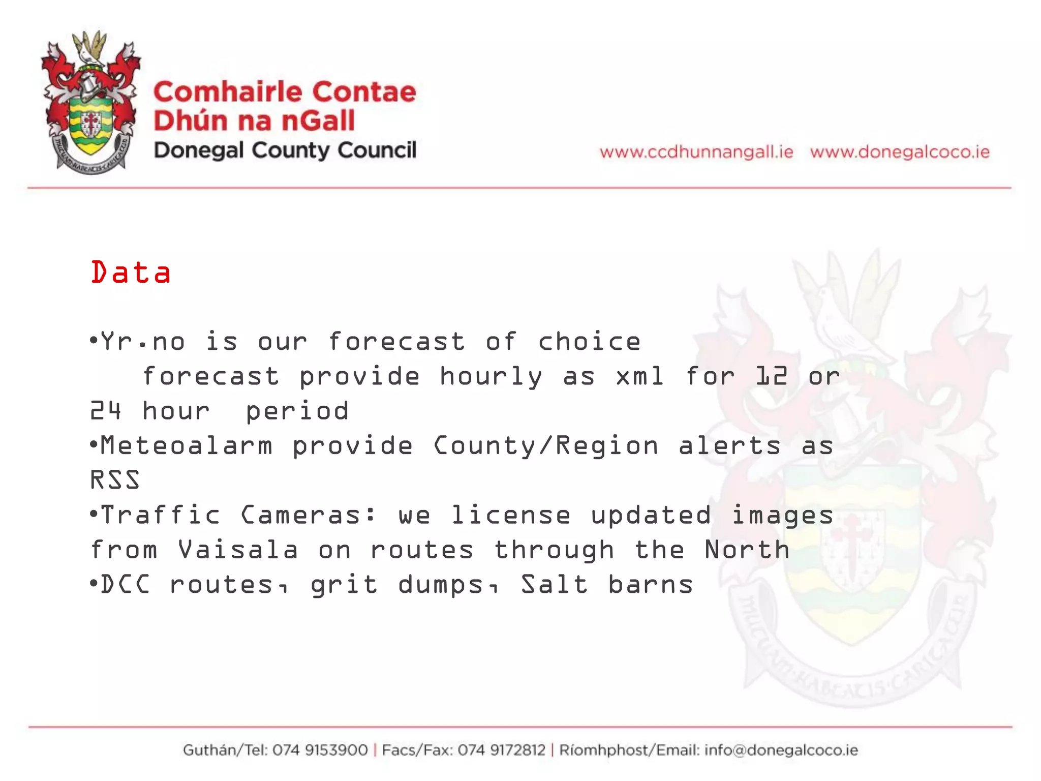 Data
•Yr.no is our forecast of choice
forecast provide hourly as xml for 12 or
24 hour period
•Meteoalarm provide County/Region alerts as
RSS
•Traffic Cameras: we license updated images
from Vaisala on routes through the North
•DCC routes, grit dumps, Salt barns
 