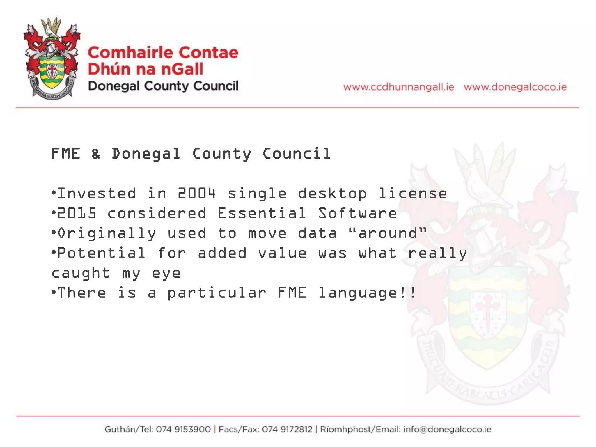 FME & Donegal County Council
•Invested in 2004 single desktop license
•2015 considered Essential Software
•Originally used to move data “around”
•Potential for added value was what really
caught my eye
•There is a particular FME language!!
 