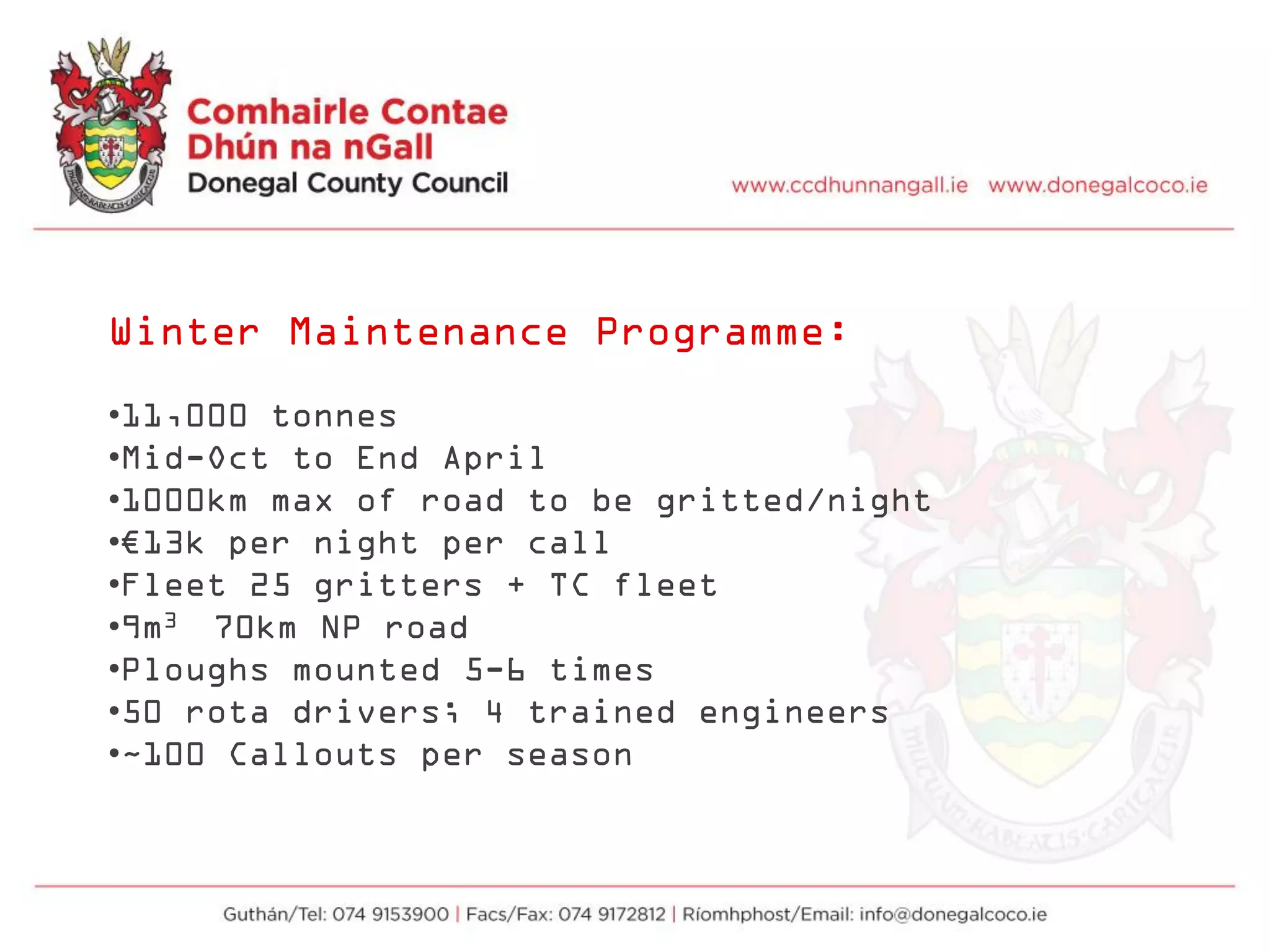 Winter Maintenance Programme:
•11,000 tonnes
•Mid-Oct to End April
•1000km max of road to be gritted/night
•€13k per night per call
•Fleet 25 gritters + TC fleet
•9m3 70km NP road
•Ploughs mounted 5-6 times
•50 rota drivers; 4 trained engineers
•~100 Callouts per season
 
