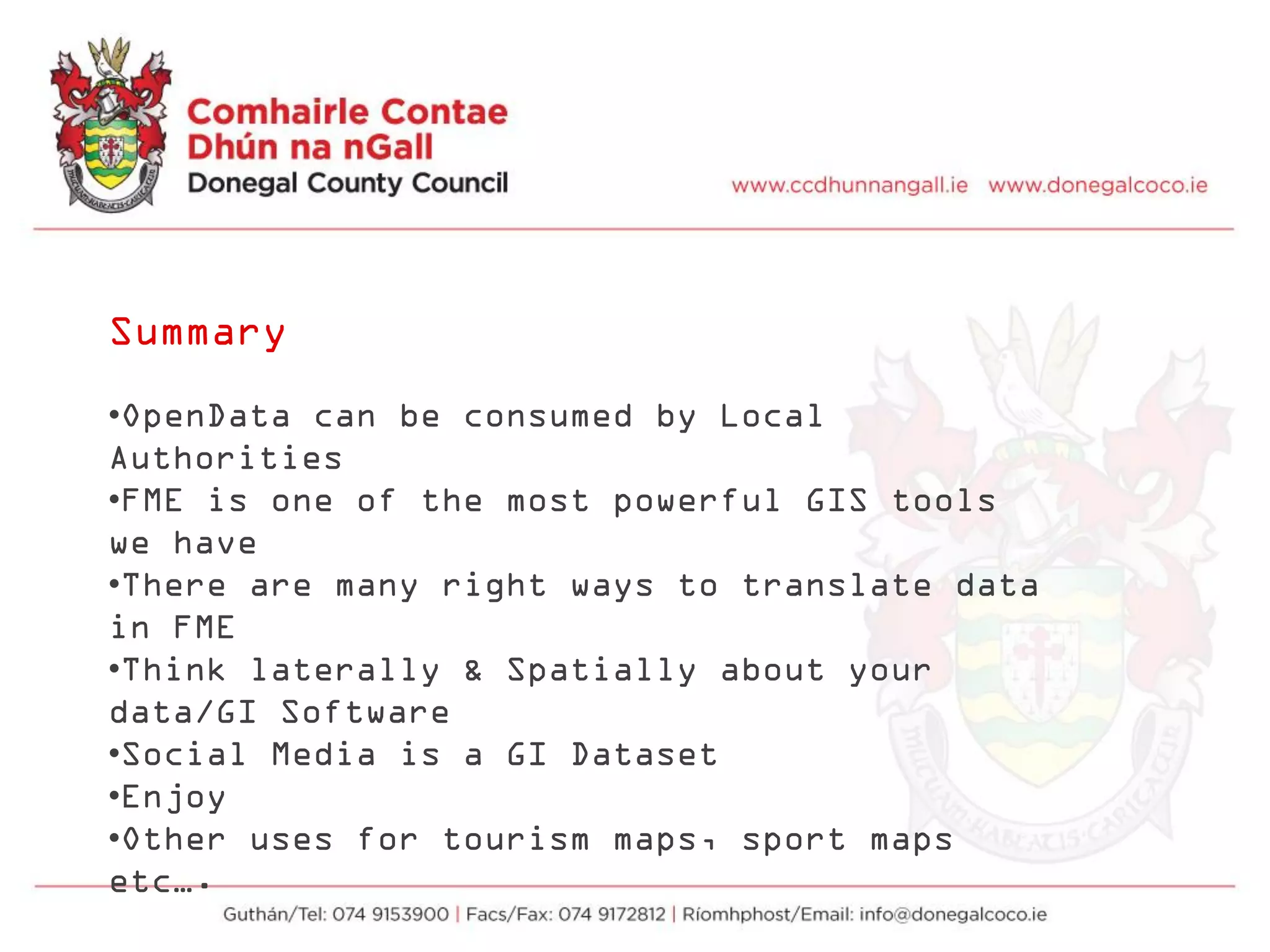 Summary
•OpenData can be consumed by Local
Authorities
•FME is one of the most powerful GIS tools
we have
•There are many right ways to translate data
in FME
•Think laterally & Spatially about your
data/GI Software
•Social Media is a GI Dataset
•Enjoy
•Other uses for tourism maps, sport maps
etc….
 