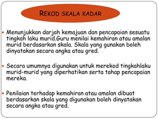 REKOD

SKALA KADAR

 Menunjukkan darjah kemajuan dan pencapaian sesuatu

tingkah laku murid.Guru menilai kemahiran atau amalan
murid berdasarkan skala. Skala yang gunakan boleh
dinyatakan secara angka atau gred.

 Secara umumnya digunakan untuk merekod tingkahlaku

murid-murid yang diperhatikan serta tahap pencapaian
mereka.

 Penilaian terhadap kemahiran atau amalan dibuat

berdasarkan skala yang digunakan boleh dinyatakan
secara angka atau gred.

 