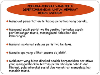 PERKARA-PERKARA YANG PERLU
DIPERTIMBANGKAN UNTUK MEMBUAT
REKOD ANEKDOT
 Membuat pemerhatian terhadap peristiwa yang berlaku.
 Mengenal pasti peristiwa itu penting terhadap aspek

perkembangan murid, merangkumi kelebihan dan
kekurangan.

 Menulis maklumat selepas peristiwa berlaku.
 Menulis apa yang dilihat secara objektif.

 Maklumat yang biasa direkod adalah berpandukan peristiwa

yang menggambarkan tentang perkembangan bahasa dan
literasi, pola interaksi sosial dan kemahiran menyelesaikan
masalah murid.

 