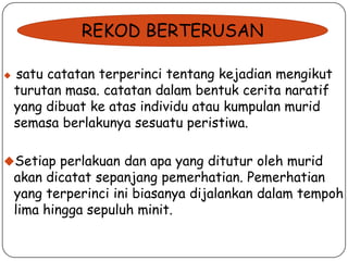 REKOD BERTERUSAN


satu catatan terperinci tentang kejadian mengikut
turutan masa. catatan dalam bentuk cerita naratif
yang dibuat ke atas individu atau kumpulan murid
semasa berlakunya sesuatu peristiwa.

Setiap perlakuan dan apa yang ditutur oleh murid

akan dicatat sepanjang pemerhatian. Pemerhatian
yang terperinci ini biasanya dijalankan dalam tempoh
lima hingga sepuluh minit.

 