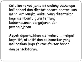 Catatan rekod jenis ini diulang beberapa
kali sehari dan dicatat secara berterusan
mengikut jangka waktu yang ditentukan
bagi membantu guru tentang
keberkesanan pengajaran dan
pembelajaran.
Aspek diperhatikan menyeluruh, meliputi
kognitif, afektif dan psikomotor yang
melibatkan juga faktor-faktor bahan
dan persekitaran.

 
