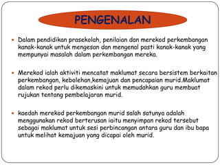 PENGENALAN
 Dalam pendidikan prasekolah, penilaian dan merekod perkembangan

kanak-kanak untuk mengesan dan mengenal pasti kanak-kanak yang
mempunyai masalah dalam perkembangan mereka.

 Merekod ialah aktiviti mencatat maklumat secara bersistem berkaitan

perkembangan, kebolehan,kemajuan dan pencapaian murid.Maklumat
dalam rekod perlu dikemaskini untuk memudahkan guru membuat
rujukan tentang pembelajaran murid.

 kaedah merekod perkembangan murid salah satunya adalah

menggunakan rekod berterusan iaitu menyimpan rekod tersebut
sebagai maklumat untuk sesi perbincangan antara guru dan ibu bapa
untuk melihat kemajuan yang dicapai oleh murid.

 