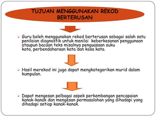 TUJUAN MENGGUNAKAN REKOD
BERTERUSAN
 Guru boleh menggunakan rekod berterusan sebagai salah satu

penilaian diagnostik untuk menilai keberkesanan penggunaan
ataupun bacaan teks misalnya penguasaan suku
kata, perbendaharaan kata dan kosa kata.

 Hasil merekod ini juga dapat mengkategorikan murid dalam

kumpulan.

 Dapat mengesan pelbagai aspek perkembangan pencapaian

kanak-kanak dan mengesan permasalahan yang dihadapi yang
dihadapi setiap kanak-kanak.

 
