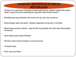 PANDUAN MENYEDIAKAN REKOD
BERTERUSAN
 Pastikan item yang akan difokuskan semasa pemerhatian. Adakah tingkah laku kanak-

kanak, ruang atau sudut pembelajaran yang akan diperhatikan sesuai?

 Rekodkan apa yang dilakukan oleh murid satu per satu dan terperinci.
 Rekod dengan tepat dan padat. Jelaskan bagaimana setiap aksi itu berlaku.
 Rekod hanya perkara sebenar yang berlaku dan gunakan satu ayat bagi menerangkan

setiap aksi.

 Guna bahasa yang mudah difahami.
 Pastikan rekod dicatat mengikut urutan peristiwa.

 Tentukan masa.
 Perlu tulus dan ikhlas.

 