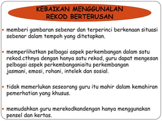 KEBAIKAN MENGGUNALAN
REKOD BERTERUSAN
 memberi gambaran sebenar dan terperinci berkenaan situasi

sebenar dalam tempoh yang ditetapkan.

 memperlihatkan pelbagai aspek perkembangan dalam satu

rekod.cthnya dengan hanya satu rekod, guru dapat mengesan
pelbagai aspek perkembanganiaitu perkembangan
jasmani, emosi, rohani, intelek dan sosial.

 tidak memerlukan seseorang guru itu mahir dalam kemahiran

pemerhatian yang khusus.

 memudahkan guru merekodkandengan hanya menggunakan

pensel dan kertas.

 