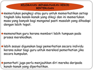 KELEMAHAN MENGGUNAKAN REKOD
BERTERUSAN

 memerlukan pengkaji atau guru untuk memerhatikan setiap

tingkah laku kanak-kanak yang dikaji dan ini memerlukan
masa yang banyak bagi mengenal pasti masalah yang dihadapi
dengan lebih tepat.

 memenatkan guru kerana memberi lebih tumpuan pada

proses merekodkan.

 lebih sesuai digunakan bagi pemerhatian secara individu

kerana sukar bagi guru untuk merekod pemerhatian jika
secara kumpulan.

 pemerhati juga perlu menjauhkan diri mereka daripada

kanak-kanak yang diperhatikan.

 