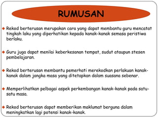 RUMUSAN
 Rekod berterusan merupakan cara yang dapat membantu guru mencatat

tingkah laku yang diperhatikan kepada kanak-kanak semasa peristiwa
berlaku.

 Guru juga dapat menilai keberkesanan tempat, sudut ataupun stesen

pembelajaran.

 Rekod berterusan membantu pemerhati merekodkan perlakuan kanak-

kanak dalam jangka masa yang ditetapkan dalam suasana sebenar.

 Memperlihatkan pelbagai aspek perkembangan kanak-kanak pada satu-

satu masa.

 Rekod berterusan dapat memberikan maklumat berguna dalam

meningkatkan lagi potensi kanak-kanak.

 