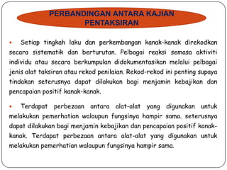 PERBANDINGAN ANTARA KAJIAN
PENTAKSIRAN


Setiap tingkah laku dan perkembangan kanak-kanak direkodkan

secara sistematik dan berturutan. Pelbagai reaksi semasa aktiviti
individu atau secara berkumpulan didokumentasikan melalui pelbagai
jenis alat taksiran atau rekod penilaian. Rekod-rekod ini penting supaya
tindakan seterusnya dapat dilakukan bagi menjamin kebajikan dan
pencapaian positif kanak-kanak.


Terdapat perbezaan antara alat-alat yang digunakan untuk

melakukan pemerhatian walaupun fungsinya hampir sama. seterusnya
dapat dilakukan bagi menjamin kebajikan dan pencapaian positif kanak-

kanak. Terdapat perbezaan antara alat-alat yang digunakan untuk
melakukan pemerhatian walaupun fungsinya hampir sama.

 