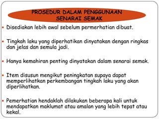 PROSEDUR DALAM PENGGUNAAN
SENARAI SEMAK
 Disediakan lebih awal sebelum permerhatian dibuat.

 Tingkah laku yang diperhatikan dinyatakan dengan ringkas

dan jelas dan semula jadi.

 Hanya kemahiran penting dinyatakan dalam senarai semak.
 Item disusun mengikut peningkatan supaya dapat

memperlihatkan perkembangan tingkah laku yang akan
diperlihatkan.

 Pemerhatian hendaklah dilakukan beberapa kali untuk

mendapatkan maklumat atau amalan yang lebih tepat atau
kekal.

 