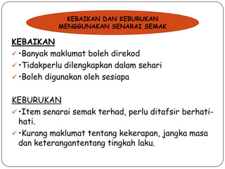 KEBAIKAN DAN KEBURUKAN
MENGGUNAKAN SENARAI SEMAK

KEBAIKAN
 •Banyak maklumat boleh direkod
 •Tidakperlu dilengkapkan dalam sehari
 •Boleh digunakan oleh sesiapa

KEBURUKAN
 •Item senarai semak terhad, perlu ditafsir berhatihati.
 •Kurang maklumat tentang kekerapan, jangka masa
dan keterangantentang tingkah laku.

 
