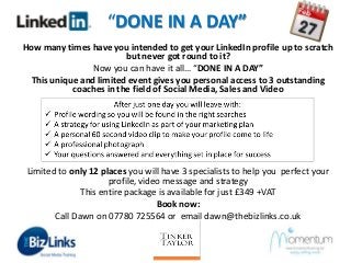 “DONE IN A DAY”
How many times have you intended to get your LinkedIn profile up to scratch
but never got round to it?
Now you can have it all… “DONE IN A DAY”
This unique and limited event gives you personal access to 3 outstanding
coaches in the field of Social Media, Sales and Video

Limited to only 12 places you will have 3 specialists to help you perfect your
profile, video message and strategy
This entire package is available for just £349 +VAT
Book now:
Call Dawn on 07780 725564 or email dawn@thebizlinks.co.uk

 