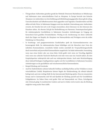 Internationales Marketing                                                                        Interkulturelles Marketing


                  ○   Kulturen mit hoher Machtdistanz und niedrigem Individualismus, z.B. Russland, Saudi Arabien,
                      China, Indien, Malaysia, Singapur, Brasilien, Mexiko: Diese Kulturräume zeichnen sich durch eine
                      starke Gruppenorientierung aus, jedoch mit ausgeprägten Hierarchien innerhalb der Gruppe. Insofern
                      weisen solche Netzwerke starke Führungspersönlichkeiten auf, die die Interessen der Gruppe vertreten
                      und diesen folgend entscheiden. Für Aussenstehende ist es wichtig, Zugang zu dieser Schlüsselfigur
                      des Netzwerks zu erlangen. Dies erfolgt zunächst über den Eintritt in das Netzwerk selbst, evtl. über
                      einen Vermittler. Mit Vertrauensbildung durch die Gruppe kann dann der direkte Zugang zum
                      Entscheidungsträger erfolgen.
                  ○   Kulturen mit hoher Machtdistanz und hohem Individualismus, z.B. Frankreich, Belgien, Argentinien,
                      Kolumbien: In diesen Kulturräumen treffen starke Einzelpersönlichkeiten Entscheidungen, die primär
                      in ihrem eigenen Interesse liegen, Gruppeninteressen spielen eine untergeordnete Rolle. Aussenstehende
                      müssen sich um direkten Kontakt zu diesen Einzelfiguren bemühen, indem sie deren Interessenslage
                      erkennen und honorieren.


Einige weitere konkrete Beispiele sollen den Zusammenhang zwischen kulturellen Faktoren und der wirtschaftlichen
Praxis des Internationalen Marketings verdeutlichen:


Beispiel Japan:


                  ○   Kulturell bedingt spielen Frauen, auch wenn sie eine höhere Schulbildung mit Hochschulabschluss
                      genossen haben, im höheren Management von Unternehmen i.d.R. kaum eine Rolle. Im eigenen
                      Unternehmen hochrangige Frauen, die aus anderen Ländern geschäftlich nach Japan reisen, sind daher
                      oftmals nicht als vollständige Gesprächspartner anerkannt.
                  ○   Japaner sind Menschen, die private Interessen oder Probleme i.d.R. nicht in die Arbeit tragen. Auch
                      neigen sie sehr wenig dazu, Gefühle öffentlich zu zeigen oder einen äußeren Blick in ihre Einstellungen
                      zuzulassen. Insofern ist es für Aussenstehende sehr schwierig, durch Äußerlichkeiten festzustellen, wie
                      japanische Geschäftsleute einem Vorschlag oder einer Idee gegenüber stehen.
                  ○   Japaner zeigen sich heute sehr weltoffen und polyglott. Viele japanische Geschäftsleute sind weit gereist
                      und verfügen über sehr gute interkulturelle Fähigkeiten, insbesondere auch über Toleranz anderen
                      Kulturen gegenüber. Eigene kulturelle faux-pas in Japan werden daher oft als solche erkannt, kulturellen
                      Unterschieden zugeschrieben und damit als nicht schwerwiegend eingestuft.




                                                             104
 