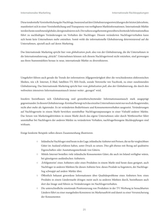 Internationales Marketing                                                             Internationale Rückkopplungen


                ○   Die Zielvorgabe, den Umsatz im deckungsbeitragsstarken Markt Westeuropa um 20% zu steigern, hat
                    aufgrund der beschränkten Produktionskapazitäten des Unternehmens auch Auswirkungen auf die
                    Mengenplanungen in allen anderen Ländermärkten.
                ○   Die Zielfestlegung, die komfortmäßige Ausstattung des Flugzeugs DAT-500 für den nordamerikanischen
                    Markt deutlich zu verbessern, weckt auch bei den arabischen Kunden Begehrlichkeiten und verändert
                    damit auch für diesen Markt die produktpolitische Zielvorgabe.
                ○   Das Marketingziel einer imagemäßigen Repositionierung der Marke in den USA hat auch Auswirkungen
                    auf die Nachbarländer Kanada und Mexiko und führt auch dort zur Notwendigkeit, die Image-Ziele
                    anzupassen.


2.2 Nachfragerbezogene Rückkopplungen
Rückkopplungen beziehen sich immer auf Marketingmaßnahmen, die in einem oder mehreren Märkten der Welt gesetzt
werden, und mittelbar auch Auswirkungen auf Aktivitäten in anderen Märkten haben, in denen das Unternehmen aktiv
ist. Geschehen diese Einflüsse auf Seiten der Nachfrager, so spricht das Internationale Marketing von nachfragerbezogenen
Rückkopplungen. Sie sind heute ganz wesentlich von zwei Faktoren abhängig, die in jüngerer Zeit einen rasanten Wandel
erlebt haben:


      (1) Grenzüberschreitender     Informationsaustausch:     Mit    dem    Aufkommen       moderner     elektronischer
          Kommunikationsmittel, insbesondere Internet und E-Mail, sind Informationen heute weltweit zeitgleich
          und an nahezu jedem Ort der Erde verfügbar. Märkte sind dadurch deutlich transparanter geworden,
          Informationsvorsprünge der Anbieter gegenüber den Nachfragern exisitieren heute kaum mehr. Nachfrager
          haben nunmehr auch die Möglichkeit, sich vergleichende Informationen aus anderen Ländern der Welt ohne
          Schwierigkeiten zu beschaffen.
      (2) Grenzüberschreitender Güteraustausch: Ähnlich dem Informationsaustausch wachsen internationale Märkte
          auch über die vereinfachte physische Verbringung von Gütern zusammen. Moderne Transportmittel verkürzen
          die Lieferzeiten von Waren deutlich, und auch die Kosten für Transporte sind in den letzten Jahren erheblich
          weniger geworden. Mittels moderner Techniken ist es heute auch möglich, Güter ganz ohne physische
          Verbringung an anderen Orten der Welt zum Einsatz zu bringen, z.B. Computer-Software, Musik- und Video-
          Downloads, Beratungsleistungen.


Diese beiden Faktoren zusammen führen zu einer in den letzten Jahren feststellbaren Tendenz der Konvergenz auf den
Weltmärkten. Unter Konvergenz versteht man in diesem Zusammenhang die gegenseitige Annäherung der Eigenschaften,
Bedürfnisse und Verhaltensweisen von Konsumenten in verschiedenen Ländermärkten. Beispielsweise unterschieden
sich die Bedürfnisse und das Kaufverhalten von jungen Chinesinnen im Shanghai des Jahres 1985 in Bezug auf
modische Kleidung, Musikgeschmack und Kosmetikartikel sehr deutlich von denjenigen junger Frauen gleichen Alters
in den westeuropäischen Metropolen London, Paris und Mailand. 25 Jahre später, im Jahr 2010, haben sich Mode- und
Musikgeschmack und der Konsum von Kosmetikartikeln zwar nicht komplett angeglichen, doch aber deutlich angenähert.




                                                          24
 