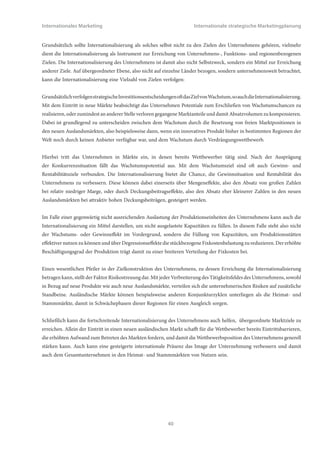 Internationales Marketing                                              Internationale strategische Marketingplanung


     (2) Produktionskapazitäten: Verfügt das Unternehmen über ausreichende Kapazitäten in den internationalen
          Standorten, um die geplanten Absatzsteigerungen produktiv abbilden zu können? Ist das Unternehmen in der
          Lage möglicherweise fehlende lokale Produktionskapazitäten durch mehr oder minder weit entfernte Standorte
          ausgleichen zu können? Besteht gegebenenfalls die Möglichkeit, innerhalb akzeptabler Fristen die Kapazitäten
          durch Erweiterungsinvestitionen ausbauen zu können?
     (3) Umfang und Qualität der angebotenen Leistungen: ist das offerierte Leistungsprogramm mit Blick auf
          qualitative Eigenschaften der Produkte, Sortimentsbreite und –tiefe, Gestaltung der Verpackung, bereitgestellten
          technischen und administrativen Kundendienst, Einhaltung gesetzlicher Vorschriften und Normen in den
          angestrebten Auslandsmärkten einfuhrfähig und absetzbar sowie aus den Produktionsstandorten ausfuhrfähig?
     (4) Finanzwesen: In welchem Umfang stehen finanzielle Ressourcen, die sich letztlich auch in personellen und
          zeitlichen Ressourcen manifestieren, zur Verfügung, um internationale Märkte zu bearbeiten? Internationales
          Marketing erfordert im Vergleich zum klassischen Marketing erhöhten finanziellen, personellen und zeitlichen
          Aufwand und benötigt daher die Berücksichtigung und Bereitstellung zusätzlicher Ressourcen.
     (5) Organisationsstruktur: Verfügt das Unternehmen über ausreichende organisatorische Strukturen, um die
          beabsichtigten ausländischen Märkte bearbeiten zu können? Ist das Unternehmen gegebenenfalls finanziell
          und organisatorisch in der Lage, die Firmenarchitektur um fehlende Strukturen zu erweitern? Sind die für
          das Auslandsgeschäft notwendigen spezifischen Managementkompetenzen und –kapazitäten vorhanden bzw.
          können gegebenenfalls fehlende Kompetenzen oder Kapazitäten hinzugewonnen werden?
     (6) Marktpotential: Und schließlich, ist das zu erwartende Potential der internationalen Märkte ausreichend groß,
          unter Berücksichtigung der Marktbedingungen, insbesondere der Wettbewerbssituation, so dass sich die
          notwendigen Investitionen finanzieller, personeller und zeitlicher Art lohnen und refinanzieren lassen? Welche
          konkreten, realistischerweise wahrnehmbaren Potentiale sind in den avisierten internationalen Zielmärkten
          vorhanden?


3.2 Internationale strategische Ziele
Basierend auf der beschriebenen Rahmensituation, unter der Bedingung erfüllter grundsätzlicher Voraussetzungen sowie
unter Berücksichtigung der Visionen, übergeordneten Ausrichtung und Zielsetzungen des Unternehmens kann im Rahmen
der internationalen strategischen Planung die Festlegung von Zielsetzungen erfolgen. Grundsätzlich unterscheidet das
Marketing zwischen folgenden Ebenen von Zielen:


              ○   Übergeordnete Unternehmensziele
              ○   Funktionsziele
              ○   Regionenbezogene Ziele


Zu den übergeordneten Unternehmenszielen zählen Größen wie Gesamtumsatz und –absatz, Unternehmensgewinn,
Eigenkapitalrentabilität, return on investments. Funktionsziele leiten sich aus den einzelnen Funktionsbereichen
des Unternehmens, wie z.B. Marketing, Produktion, Forschung und Entwicklung, Einkauf oder Personalwesen ab.
Marketingbezogene Funktionsziele sind beispielsweise Umsatz / Absatz / Deckungsbeitrag pro Produktgruppe, weltweiter
Marktanteil bei einem Produkt, Bekanntheitsgrad, Markenimage. Regionenbezogene Ziele sind schließlich auf einzelne
Ländermärkte oder Regionen ausgerichtet, z.B. Umsatz / Absatz in einem bestimmten Markt, Marktanteil in einem
bestimmten Markt, Deckungsbeitrag bei einem bestimmten Kunden oder in einem Ländermarkt.




                                                          39
 