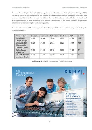 Internationales Marketing                                                        Internationale operatives Marketing


4.2 Internationale Kontrahierungspolitik
Unter Preis- und Kontrahierungspolitik versteht das Marketing die Gesamtheit aller operativen Maßnahmen, die die
Festlegung von Preisen sowie weiteren vertraglichen Konditionen bzw. Bedingungen, die in Zusammenhang mit einem
Angebot stehen, betreffen. Hierzu zählen neben dem Verkaufspreis auch Rabatte, Boni, Kundenkredite, Liefer- und
Zahlungsbedingungen sowie entgeltfreie oder vergünstigte Zusatzleistungen. Insofern ist die Preispolitik ein Teilbereich
der Kontrahierungspolitik. Dem Unternehmen stehen im wesentlichen zwei Hauptinstrumente zur Verfügung: erstens das
Niveau der Preise und Konditionen, zweitens die Differenzierung von Preisen und Konditionen zwischen verschiedenen
Kundengruppen.


Die Frage nach der Preis- und Konditionenfestlegung stellt sich damit auch in einem internationalen Umfeld. Aufgrund
des Umstandes, dass internationale Märkte oft sehr weit geographisch, sachlich und kulturell auseinander liegen,
kommt dem Aspekt der Preis- und Konditionendifferenzierung eine besondere Bedeutung zu. Insofern ist auch im
Rahmen der Kontrahierungspolitik wiederum die zentrale Frage: Standardisierung versus Differenzierung, d.h. globale
Vereinheitlichung der Preise und Konditionen über alle Märkte hinweg oder lokale bzw. regionale Anpassung an
landesspezifische Besonderheiten.


Die Verkaufspreise für identische Güter auf verschiedenen Ländermärkten unterschiedlich zu gestalten liegt zu allererst
im Ermessen des Unternehmens. Handelt es sich tatsächlich um ein nahezu vollständig identisches Produkt in weltweit
standardisierter Zusammensetzung, Größe und Qualität, so ist solch ein Produkt sogar dazu geeignet, ein Indikator für
den Vergleich von internationalen Wechselkursparitäten und Kaufkräften zu sein. In der Tat macht der sog. Big-Mac-
Index34 sich dieses Phänomen zunutze. Auf Basis der jeweiligen lokalen Währung, umgerechnet in US$ zum Tageskurs,
zeigt sich, dass der Big-Mac in verschiedenen Ländern der Erde deutliche Preisunterschiede aufweist. Die folgende Tabelle
datiert vom 22. Juli 201035:


                                             Preis in lokaler            Preis zum Tageskurs
                 Land
                                             Währung                     in US$
                 USA                         3,73 US$
                 Euro-Länder                 3,38 EUR                    4,33 US$
                 Großbritannien              2,29 GBP                    3,48 US$
                 Ägypten                     13,00 EGP                   2,28 US$
                 Argentinien                 7,00 ARP                    1,78 US$
                 China                       13,20 CYN                   1,95 US$
                 Norwegen                    45,00 NOK                   7,20 US$
                 Schweiz                     6,50 CHF                    6,19 US$
                 Ukraine                     14,50 UKH                   1,84 US$


                                  Abbildung 17: Der Big-Mac-Index am 22. Juli 2010




                                                          70
 