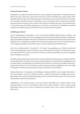 Internationales Marketing                                                        Internationale operatives Marketing


Inwieweit ein Unternehmen die Preise und Konditionen seiner Produkte auf unterschiedlichen Ländermärkten
differenzieren kann und will, hängt von einer Vielzahl von Faktoren ab.37 Grundsätzlich läßt sich feststellen, dass die
Differenzierbarkeit der Konditionenpolitik von nachfragerbezogenen, anbieterbezogenen, konkurrenzbezogenenen und
umfeldbezogenen Einflussgrößen abhängig ist.


Nachfragerbezogene Faktoren:

Zunächst spielt die Neigung der Nachfrager zur Abschöpfung von Arbitrage eine wesentliche Rolle. Diese Neigung
bestimmt sich vor allem durch die Verfügbarkeit von Informationen über Preisunterschiede zu anderen Märkten sowie die
Fähigkeit der Nachfrager, Güter grenzüberschreitend zu verbringen. Auch ist es grundsätzlich erforderlich, dass überhaupt
Re-Importeure in den Zielmärkten aktiv sind. Je größer die Neigung der Nachfrager zu Arbitrage ausgeprägt ist, umso
schwieriger lassen sich Preise und Konditionen zwischen Ländermärkten differenzieren. Je deutlicher die Standardisierung
internationaler Preise ausgeprägt ist, umso weniger neigen Konsumenten dazu, im Ausland einzukaufen.


Einen zweiten wichtigen Faktor stellen Kaufkraft- und Währungsstärkenunterschiede in den beabsichtigten Zielmärkten
dar. Je größer diese Unterschiede zwischen den verschiedenen Ländern ausgeprägt sind, um schwieriger ist es, Preise
international zu standardisieren. Selbst wenn der Kaufwunsch bei den Konsumenten vorhanden ist, führt mangelnde
Kaufkraft zu einem eingeschränkten Konsum, wenn die Standardpreise bezogen auf die Kaufkraft zu hoch sind. Märkte mit
vergleichbarem Kaufkraftniveau und vergleichbarer Währungsstärke sind deutlich besser für eine Preisstandardisierung
geeignet.


Auch spielen im gleichen Zusammenhang die Präferenzen der Käufer eine wichtige Rolle. Selbst wenn die Kaufkraft
ausreichend ist, können verschiedene Konsumpräferenzen in den einzelnen Zielmärkte zu einer unterschiedlichen
Kaufbereitschaft führen. Höhere Ansprüche und Wünsche der Konsumenten erhöhen die Kaufbereitschaft und bieten
damit die Möglichkeit, Preise nach oben zu differenzieren, umgekehrt führt eine geringere Kaufbereitschaft zu einer
Differenzierung nach unten. Märkte mit vergleichbaren Käuferpräferenzen sind daher am ehesten preislich standardisierbar.


Schließlich, mit Bezug auf die Nachfrager, stellt sich noch die Frage, inwieweit deutliche Preisdifferenzierungen
möglicherweise das Image des Unternehmens schädigen können. Je transparenter Märkte und Produkteigenschaften sind,
umso schwieriger ist es für Firmen, Preisunterschiede zwischen Ländermärkten zu rechtfertigen. Dennoch realisierte
Differenzierungen in den Preisen und Konditionen können die Reputation des Unternehmens in einzelnen Märkten
schädigen. Je mehr in einer Branche bzw. einem Markt die Transparenz, damit der beschriebene Image-Effekt ausgeprägt
ist, um schlechter lassen sich Preise international differenzieren.


Anbieterbezogene Faktoren:

Selbstverständlich spielen auch Einflussgrößen, die auf das anbietende Unternehmen bezogen sind, eine wichtige Rolle. Je
gleichförmiger die Kostensituation eines Unternehmens für das fragliche Produkt in den verschiedenen Zielmärkten ist,
umso eher kann eine Standardisierung erfolgen. Mögliche Unterschiede in der Kosten- und Effizienzsituation zwischen
Märkten können beispielsweise aus Transport- und Lagerkosten, Lohnkostenunterschieden, Rohstoffkostenunterschieden
oder Differenzen bei Energiekosten herrühren. Existieren solche Kostenunterschiede real, rechtfertigen sie einerseits
gegenüber den Kunden internationale Preisdifferenzierungen und können unter Umständen das Unternehmen auch
dazu zwingen.



                                                            72
 