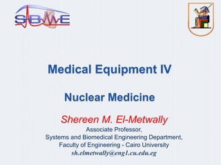 Medical Equipment IV
Nuclear Medicine
Shereen M. El-Metwally
Associate Professor,
Systems and Biomedical Engineering Department,
Faculty of Engineering - Cairo University
sh.elmetwally@eng1.cu.edu.eg
 