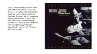 This is a textual analysis of Donell Jones’
1999 R&B album “Where I wanna be”.
This is one of my favourite albums and it
stands out above other great albums
that I own. The cover doesn’t necessarily
stand out because of it’s colours, but
because it has much more meaning
behind it and I feel that more effort went
in to making this design than other
albums I enjoy such as 112’s “Pleasure
and Pain”, so enjoy!
 