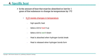 Copyright © 2005 Pearson Education, Inc. publishing as Benjamin Cummings
4. Specific heat
• H2O resists changes in temperature
– high specific heat
– takes a lot to heat it up
– takes a lot to cool it down
– Heat is absorbed when hydrogen bonds break
– Heat is released when hydrogen bonds form
➢ Is the amount of heat that must be absorbed or lost for 1
gram of that substance to change its temperature by 1ºC
 