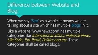 Difference between Website and
Blog:
When we say “Site” as a whole, it means we are
talking about a site which has multiple blogs in it.
Like a website “www.news.com” has multiple
categories like International affairs, National News,
Life Style, Top Trend, Politics and etc. These
categories shall be called blogs.
 