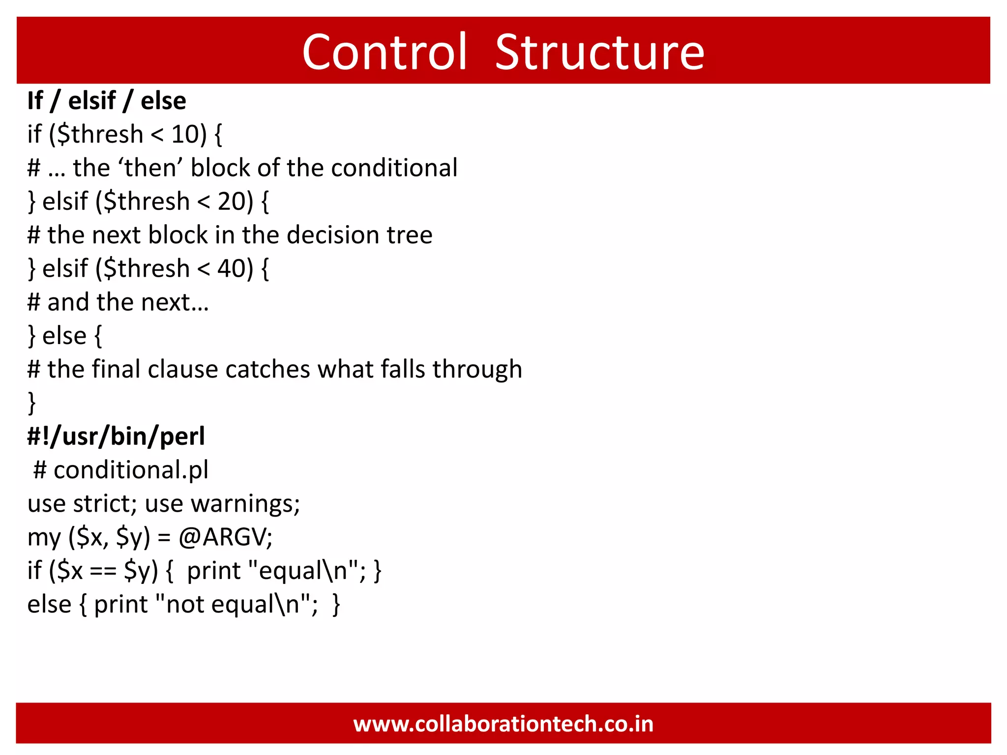 Control Structure If / elsif / else if ($thresh < 10) { # … the ‘then’ block of the conditional } elsif ($thresh < 20) { # the next block in the decision tree } elsif ($thresh < 40) { # and the next… } else { # the final clause catches what falls through } #!/usr/bin/perl # conditional.pl use strict; use warnings; my ($x, $y) = @ARGV; if ($x == $y) { print "equaln"; } else { print "not equaln"; } www.collaborationtech.co.in 
