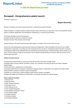 Find Industry reports, Company profiles
ReportLinker                                                                        and Market Statistics
                                             >> Get this Report Now by email!



Donepezil - Comprehensive patent search
Published on August 2011

                                                                                                               Report Summary

Eliminate unnecessary risk with the industry benchmark in comprehensive patent information.


Pipeline Developer is a regularly updated, professional patent search performed by our expert team, which not only identifies relevant
patents, but delivers categorisation and interpretation, all delivered by a convenient online interface.


This Pipeline Developer report covers Donepezil
Donepezil indications: Dementia in Alzheimer's disease
Donepezil innovator: Pfizer (Aricept); Eisai (Aricept)


Imagine having your own team of pharmaceutical patent experts, at a fraction of the cost and without the wait.


Used by the worlds leading generic pharmaceutical companies and legal teams, Pipeline Developer minimises the risk of wasted
developments or legal action, by providing you with nothing less than the very best in comprehensive patent information. Searched
and analysed by highly trained, dedicated staff using sophisticated searching techniques, Pipeline Developer delivers results you can
rely on. And that means your staff can concentrate on how the patent landscape affects your business, rather than trying to source
reliable patent information.


Pipeline Developer features:


# Comprehensive patent searching, covering the world's key territories (see 'search coverage' below)
# Identifies patents covering molecule, formulation, process, use, combination and assay techniques (see 'Patent Categories
Identified'below)
# Patent identification, categorisation and interpretation
# Grouped by patent family and assigned to development categories based on Interpretation of key aspects of the patent claims
# Manual filtration of patents not relevant to generic development
# Updated on a monthly basis, including changes to patent families, statuses, and litigation
# Enables fast analysis and verification by hyper-linking to crucial patent documents and national registers


Patent Categories Identified:
1. Molecular Form
a) Molecule Patents
b) Salts, Hydrates & Solvates
c) Polymorphic Forms
d) Other Molecular Forms
2. Active Ingredient Preparation
a) Intermediates & Preparation Thereof
b) Final Synthetic Stages
c) Complete Synthesis
d) Purification Methods
e) Fermentation Methods



Donepezil - Comprehensive patent search (From Slideshare)                                                                     Page 1/5
 