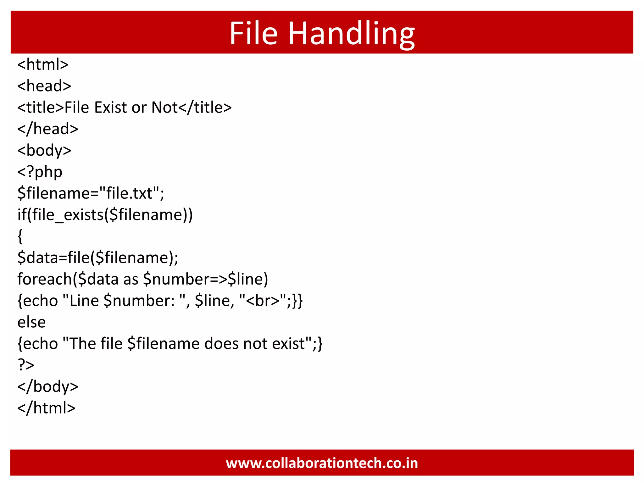 File Handling
<html>
<head>
<title>File Exist or Not</title>
</head>
<body>
<?php
$filename="file.txt";
if(file_exists($filename))
{
$data=file($filename);
foreach($data as $number=>$line)
{echo "Line $number: ", $line, "<br>";}}
else
{echo "The file $filename does not exist";}
?>
</body>
</html>
www.collaborationtech.co.in
 