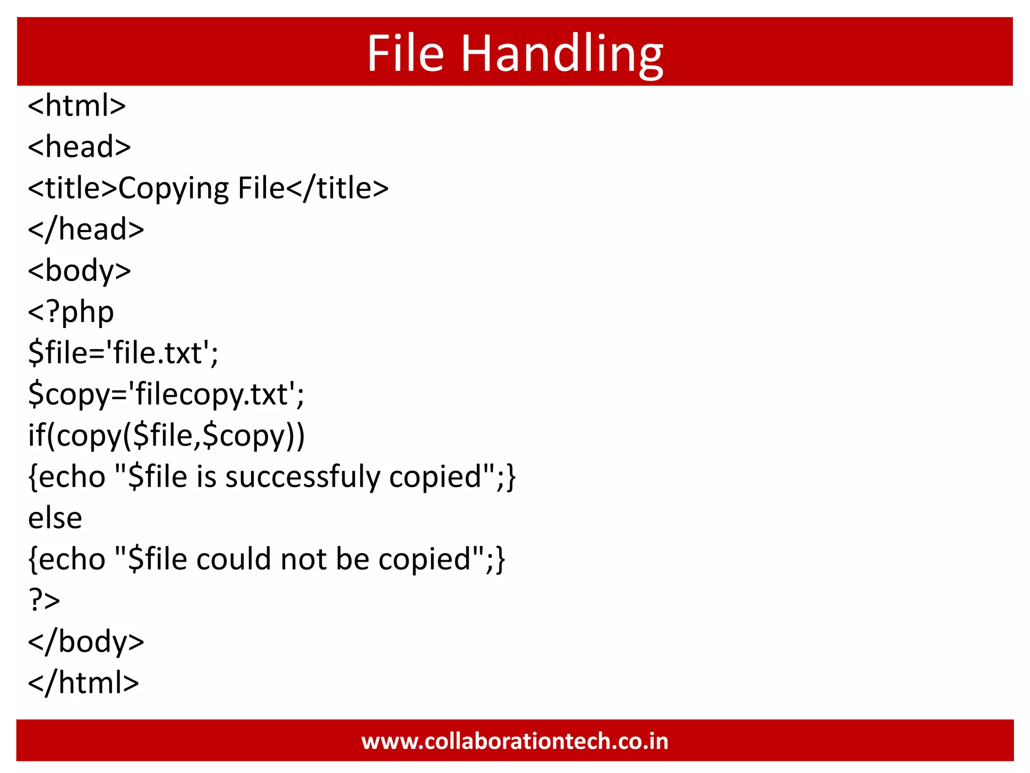 File Handling
<html>
<head>
<title>Copying File</title>
</head>
<body>
<?php
$file='file.txt';
$copy='filecopy.txt';
if(copy($file,$copy))
{echo "$file is successfuly copied";}
else
{echo "$file could not be copied";}
?>
</body>
</html>
www.collaborationtech.co.in
 