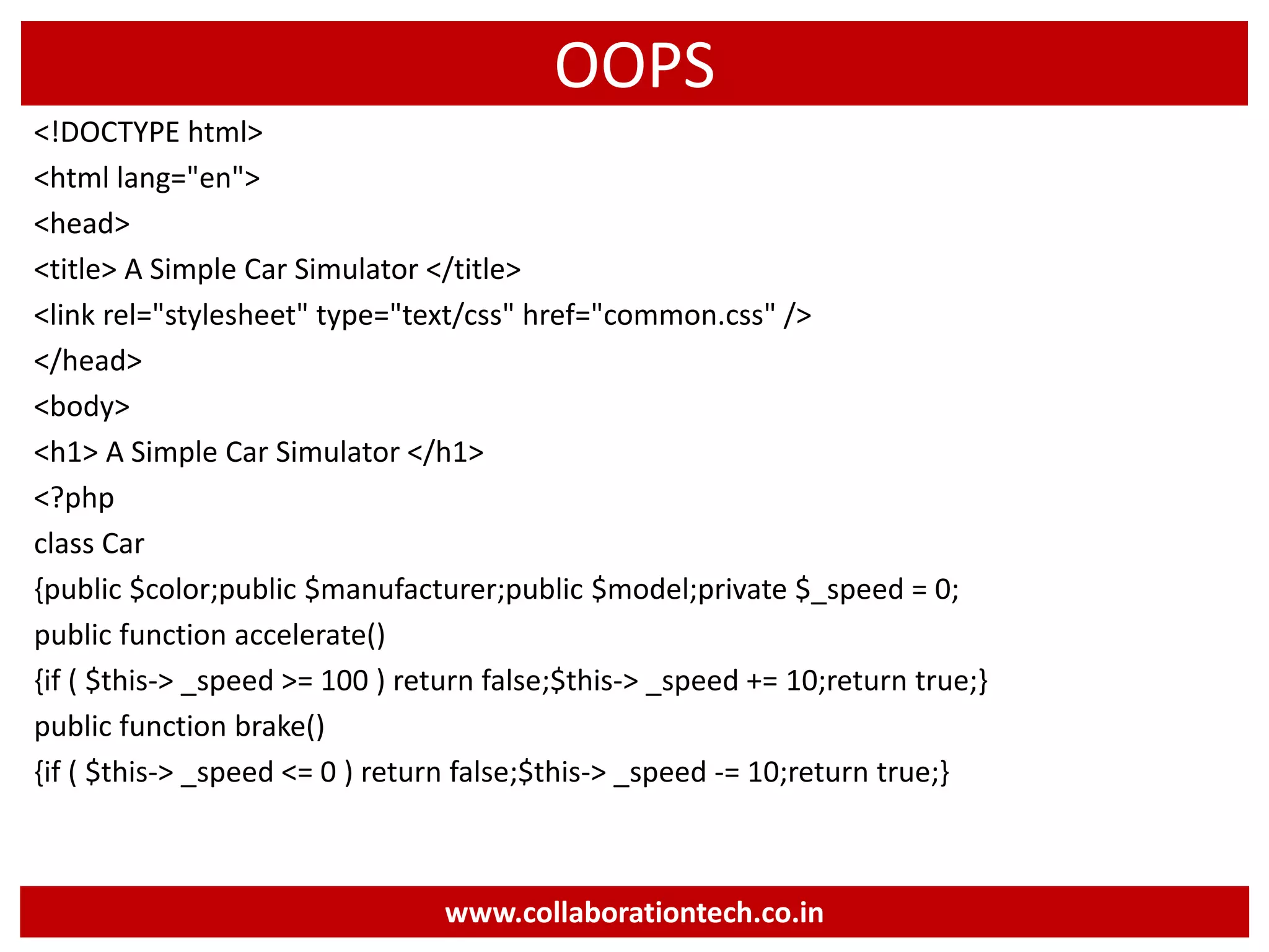 OOPS
<!DOCTYPE html>
<html lang="en">
<head>
<title> A Simple Car Simulator </title>
<link rel="stylesheet" type="text/css" href="common.css" />
</head>
<body>
<h1> A Simple Car Simulator </h1>
<?php
class Car
{public $color;public $manufacturer;public $model;private $_speed = 0;
public function accelerate()
{if ( $this-> _speed >= 100 ) return false;$this-> _speed += 10;return true;}
public function brake()
{if ( $this-> _speed <= 0 ) return false;$this-> _speed -= 10;return true;}
www.collaborationtech.co.in
 