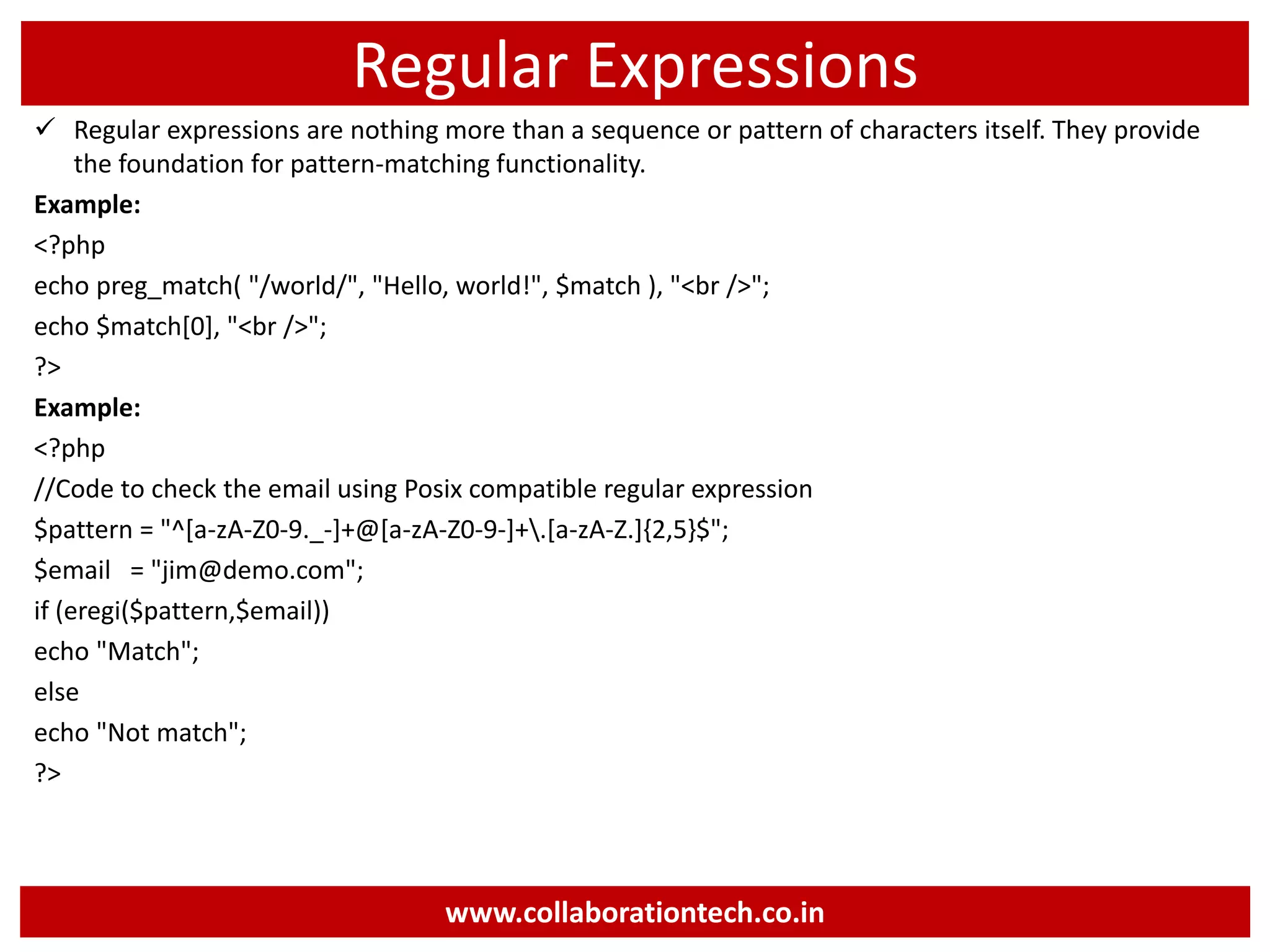 Regular Expressions
 Regular expressions are nothing more than a sequence or pattern of characters itself. They provide
the foundation for pattern-matching functionality.
Example:
<?php
echo preg_match( "/world/", "Hello, world!", $match ), "<br />";
echo $match[0], "<br />";
?>
Example:
<?php
//Code to check the email using Posix compatible regular expression
$pattern = "^[a-zA-Z0-9._-]+@[a-zA-Z0-9-]+.[a-zA-Z.]{2,5}$";
$email = "jim@demo.com";
if (eregi($pattern,$email))
echo "Match";
else
echo "Not match";
?>
www.collaborationtech.co.in
 