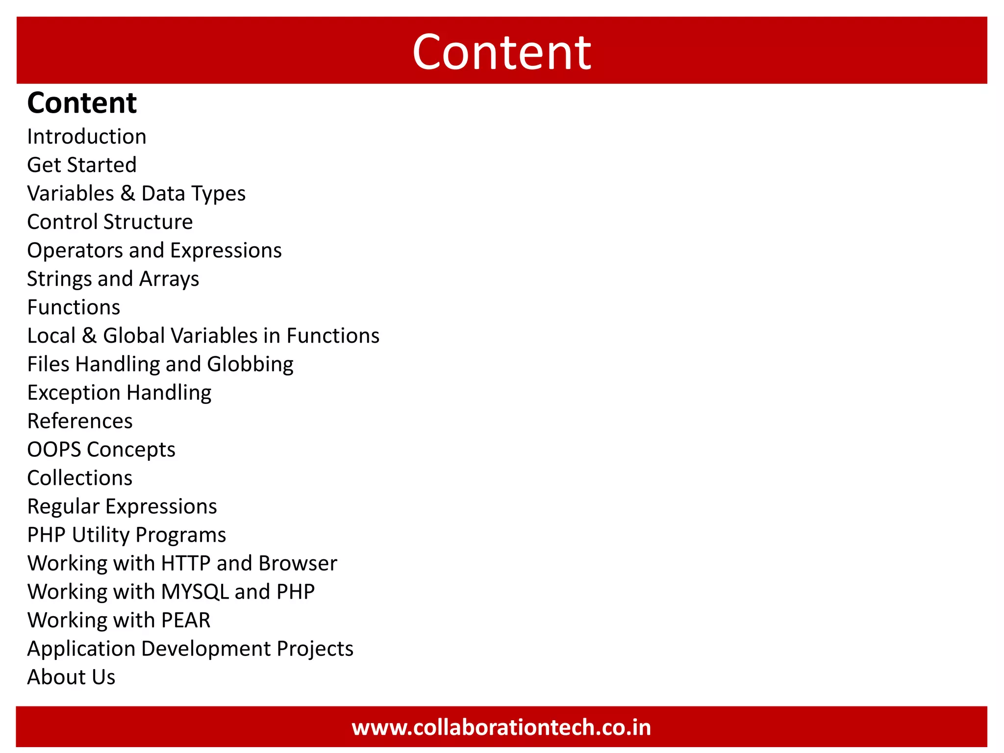 Content
Content
Introduction
Get Started
Variables & Data Types
Control Structure
Operators and Expressions
Strings and Arrays
Functions
Local & Global Variables in Functions
Files Handling and Globbing
Exception Handling
References
OOPS Concepts
Collections
Regular Expressions
PHP Utility Programs
Working with HTTP and Browser
Working with MYSQL and PHP
Working with PEAR
Application Development Projects
About Us
www.collaborationtech.co.in
 