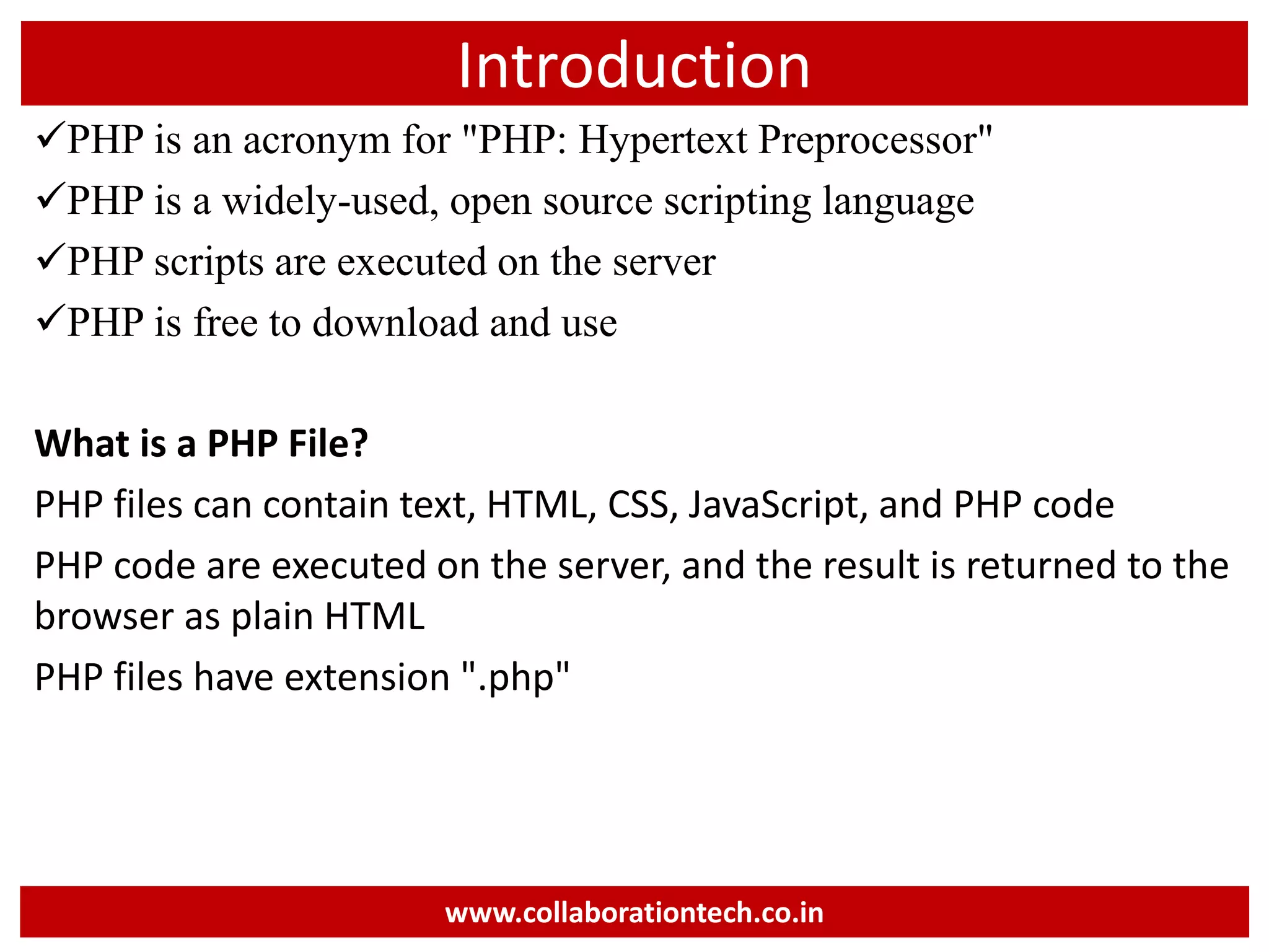 Introduction
PHP is an acronym for "PHP: Hypertext Preprocessor"
PHP is a widely-used, open source scripting language
PHP scripts are executed on the server
PHP is free to download and use
What is a PHP File?
PHP files can contain text, HTML, CSS, JavaScript, and PHP code
PHP code are executed on the server, and the result is returned to the
browser as plain HTML
PHP files have extension ".php"
www.collaborationtech.co.in
 