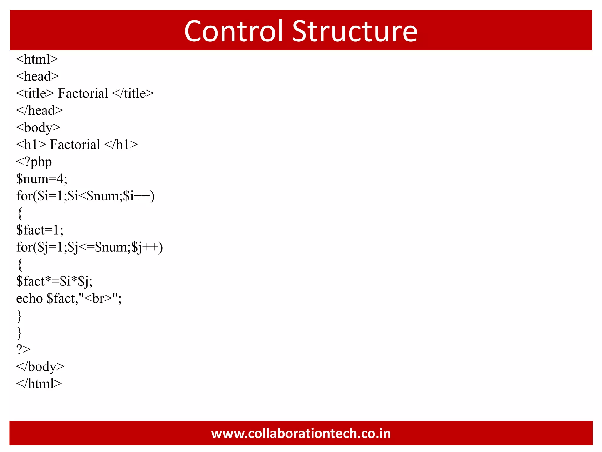 Control Structure
<html>
<head>
<title> Factorial </title>
</head>
<body>
<h1> Factorial </h1>
<?php
$num=4;
for($i=1;$i<$num;$i++)
{
$fact=1;
for($j=1;$j<=$num;$j++)
{
$fact*=$i*$j;
echo $fact,"<br>";
}
}
?>
</body>
</html>
www.collaborationtech.co.in
 