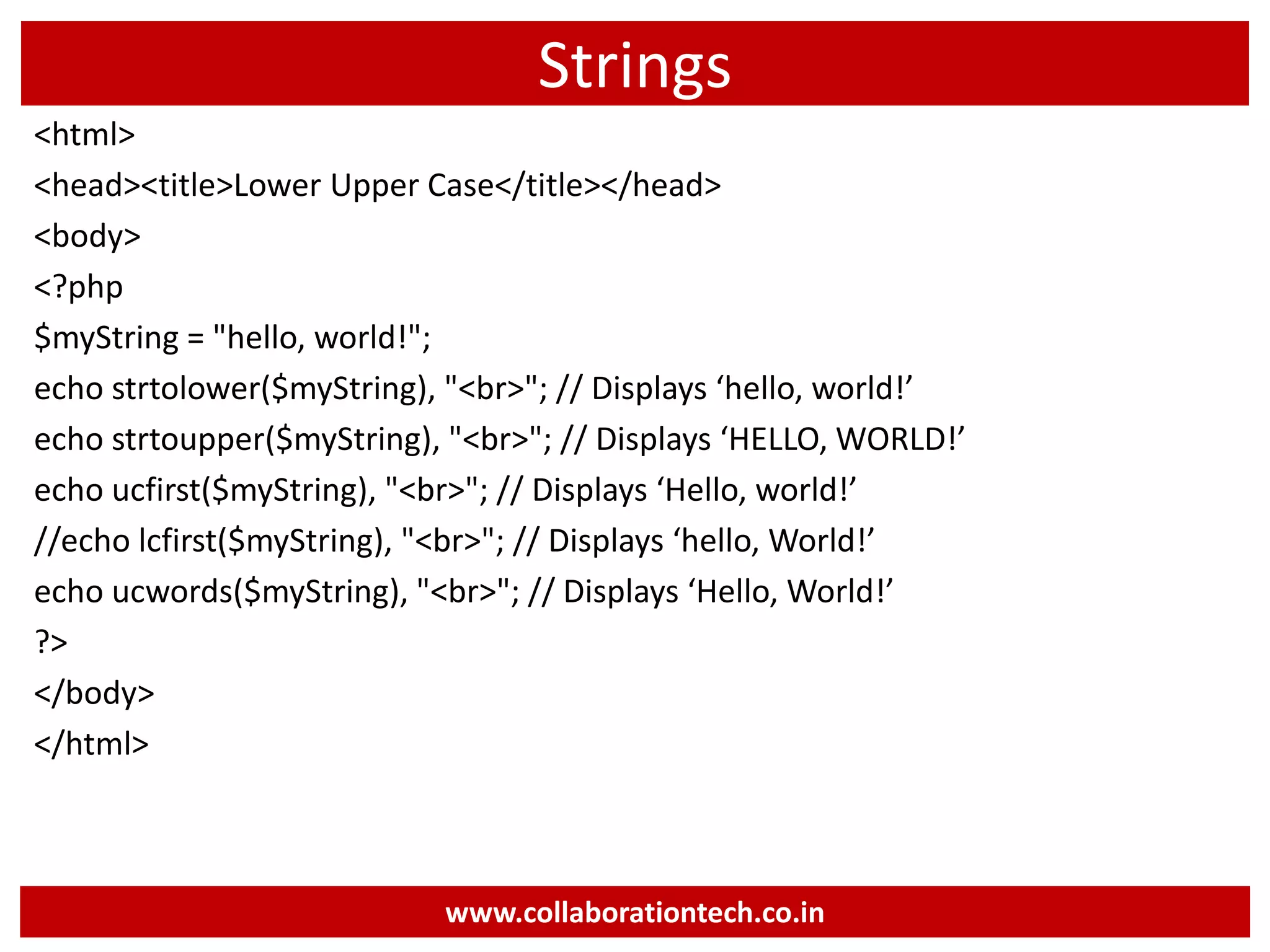 Strings
<html>
<head><title>Lower Upper Case</title></head>
<body>
<?php
$myString = "hello, world!";
echo strtolower($myString), "<br>"; // Displays ‘hello, world!’
echo strtoupper($myString), "<br>"; // Displays ‘HELLO, WORLD!’
echo ucfirst($myString), "<br>"; // Displays ‘Hello, world!’
//echo lcfirst($myString), "<br>"; // Displays ‘hello, World!’
echo ucwords($myString), "<br>"; // Displays ‘Hello, World!’
?>
</body>
</html>
www.collaborationtech.co.in
 